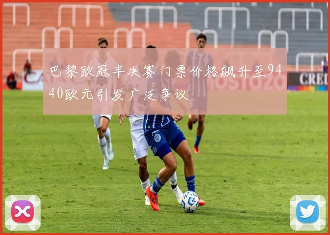 巴黎欧冠半决赛门票价格飙升至9440欧元引发广泛争议