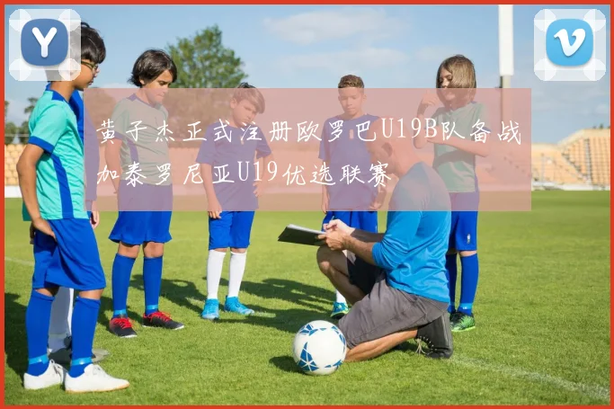 黄子杰正式注册欧罗巴U19B队备战加泰罗尼亚U19优选联赛