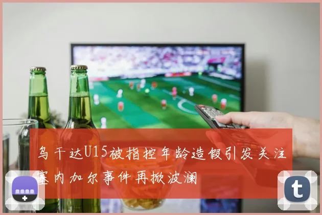 乌干达U15被指控年龄造假引发关注塞内加尔事件再掀波澜