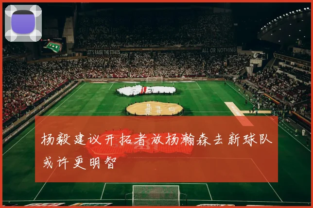 杨毅建议开拓者放杨瀚森去新球队或许更明智
