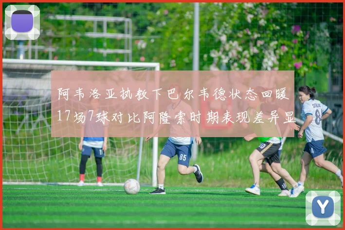 阿韦洛亚执教下巴尔韦德状态回暖17场7球对比阿隆索时期表现差异显著