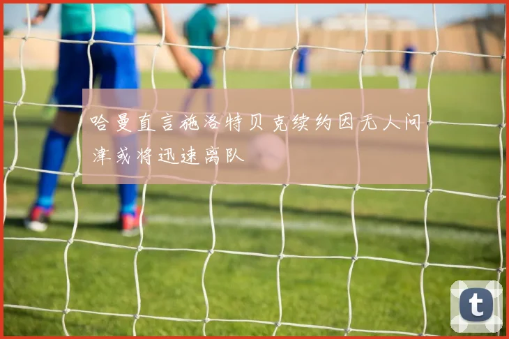 哈曼直言施洛特贝克续约因无人问津或将迅速离队