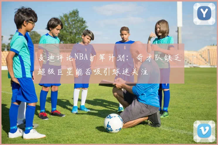 麦迪评论NBA扩军计划：奇才队缺乏超级巨星能否吸引球迷关注